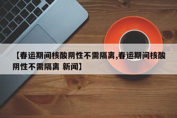【春运期间核酸阴性不需隔离,春运期间核酸阴性不需隔离 新闻】