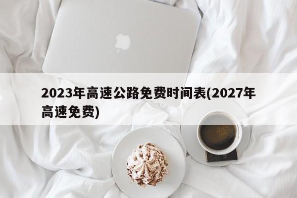 2023年高速公路免费时间表(2027年高速免费)