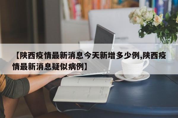 【陕西疫情最新消息今天新增多少例,陕西疫情最新消息疑似病例】