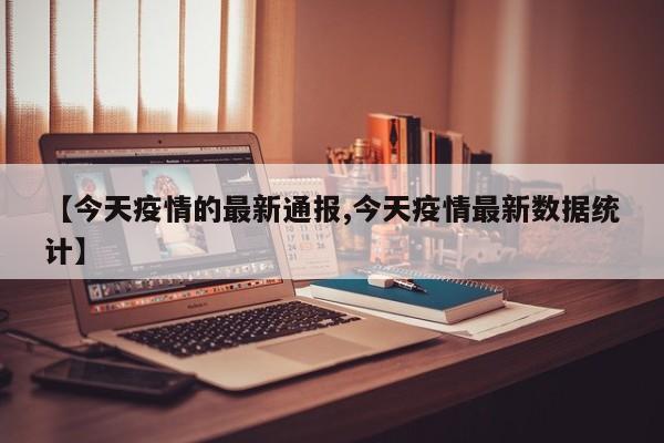 【今天疫情的最新通报,今天疫情最新数据统计】