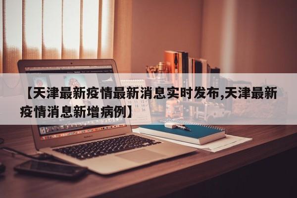 【天津最新疫情最新消息实时发布,天津最新疫情消息新增病例】