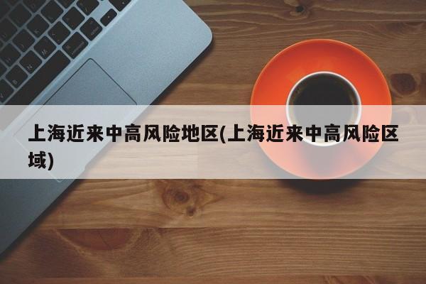 上海近来中高风险地区(上海近来中高风险区域)