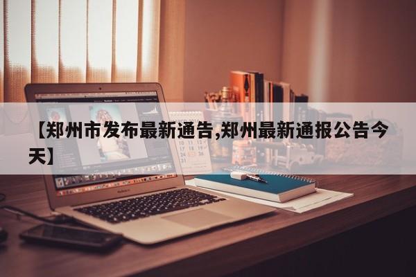 【郑州市发布最新通告,郑州最新通报公告今天】