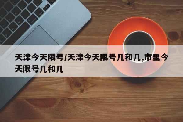 天津今天限号/天津今天限号几和几,市里今天限号几和几