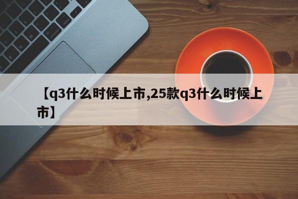 【q3什么时候上市,25款q3什么时候上市】