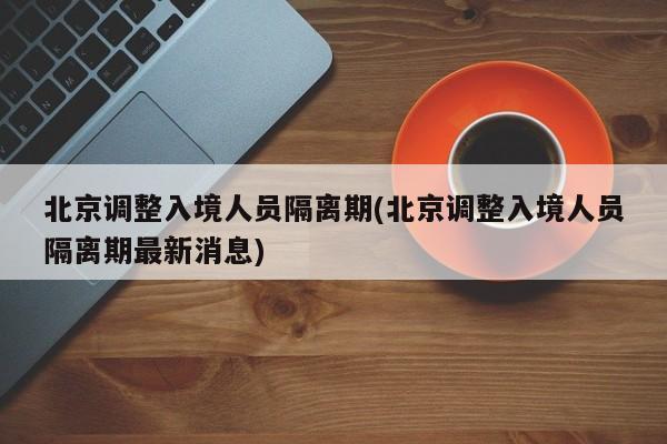 北京调整入境人员隔离期(北京调整入境人员隔离期最新消息)