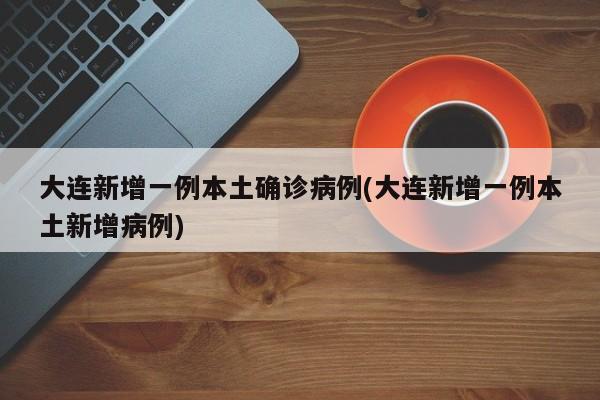 大连新增一例本土确诊病例(大连新增一例本土新增病例)