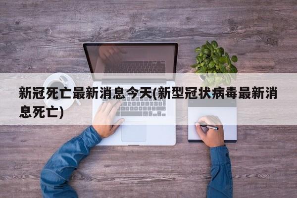 新冠死亡最新消息今天(新型冠状病毒最新消息死亡)