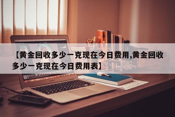 【黄金回收多少一克现在今日费用,黄金回收多少一克现在今日费用表】