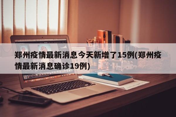 郑州疫情最新消息今天新增了15例(郑州疫情最新消息确诊19例)