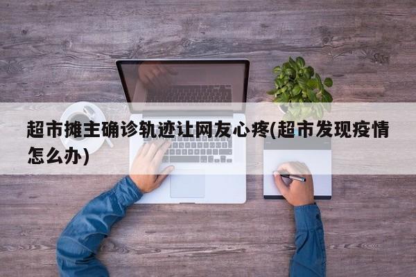 超市摊主确诊轨迹让网友心疼(超市发现疫情怎么办)