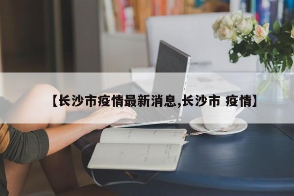 【长沙市疫情最新消息,长沙市 疫情】