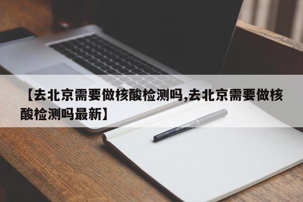【去北京需要做核酸检测吗,去北京需要做核酸检测吗最新】