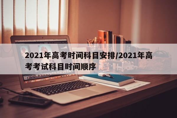 2021年高考时间科目安排/2021年高考考试科目时间顺序