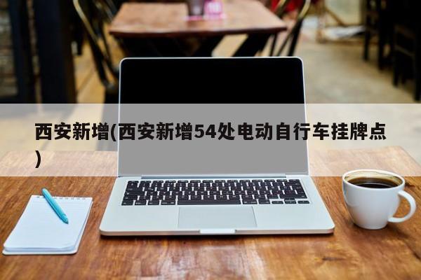 西安新增(西安新增54处电动自行车挂牌点)
