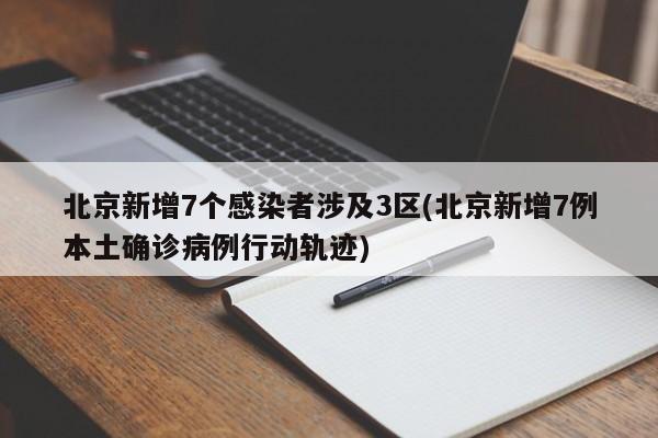 北京新增7个感染者涉及3区(北京新增7例本土确诊病例行动轨迹)