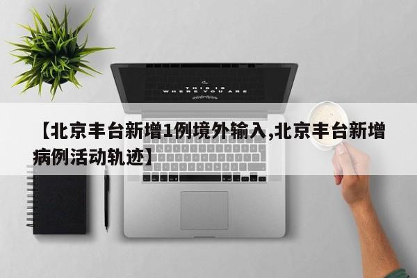 【北京丰台新增1例境外输入,北京丰台新增病例活动轨迹】
