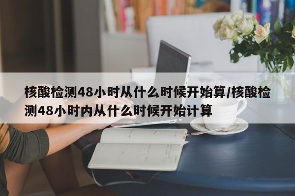 核酸检测48小时从什么时候开始算/核酸检测48小时内从什么时候开始计算