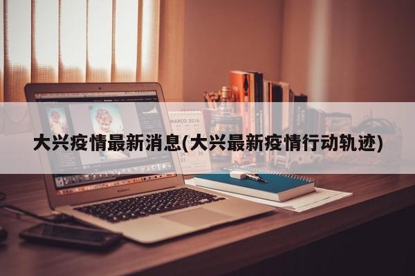 大兴疫情最新消息(大兴最新疫情行动轨迹)