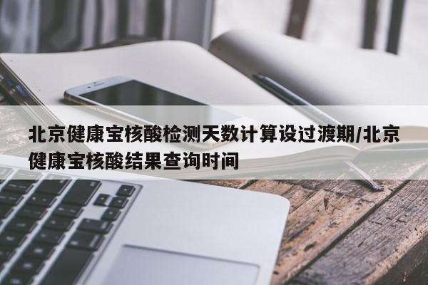 北京健康宝核酸检测天数计算设过渡期/北京健康宝核酸结果查询时间
