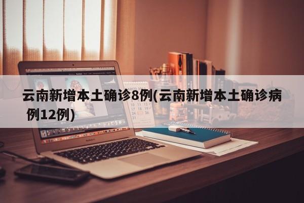 云南新增本土确诊8例(云南新增本土确诊病 例12例)