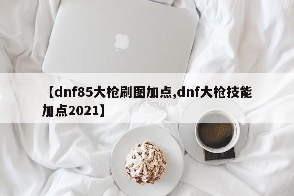【dnf85大枪刷图加点,dnf大枪技能加点2021】