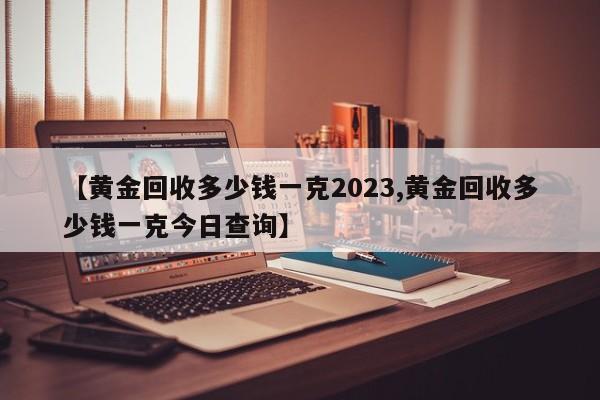 【黄金回收多少钱一克2023,黄金回收多少钱一克今日查询】