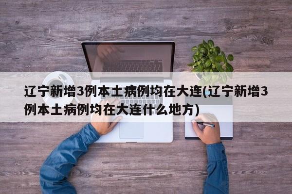 辽宁新增3例本土病例均在大连(辽宁新增3例本土病例均在大连什么地方)