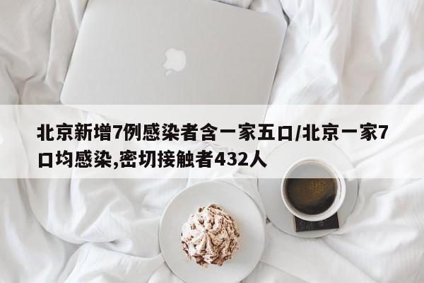 北京新增7例感染者含一家五口/北京一家7口均感染,密切接触者432人