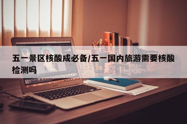 五一景区核酸成必备/五一国内旅游需要核酸检测吗