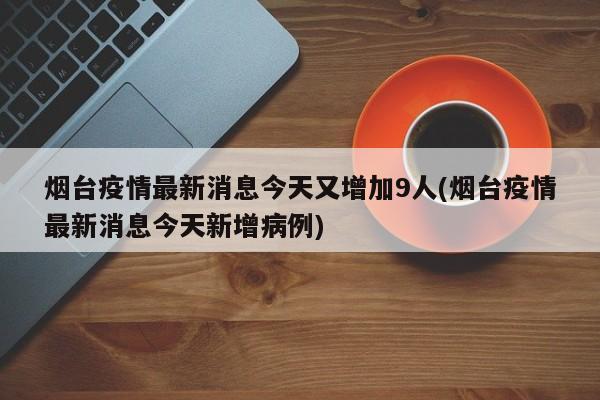 烟台疫情最新消息今天又增加9人(烟台疫情最新消息今天新增病例)
