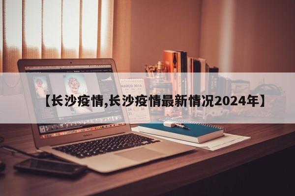 【长沙疫情,长沙疫情最新情况2024年】