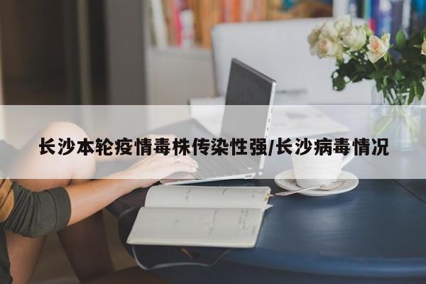 长沙本轮疫情毒株传染性强/长沙病毒情况