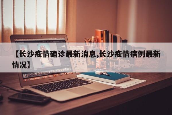【长沙疫情确诊最新消息,长沙疫情病例最新情况】