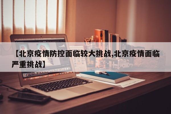 【北京疫情防控面临较大挑战,北京疫情面临严重挑战】