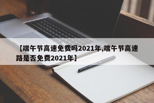 【端午节高速免费吗2021年,端午节高速路是否免费2021年】