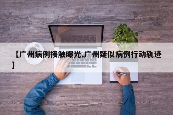 【广州病例接触曝光,广州疑似病例行动轨迹】
