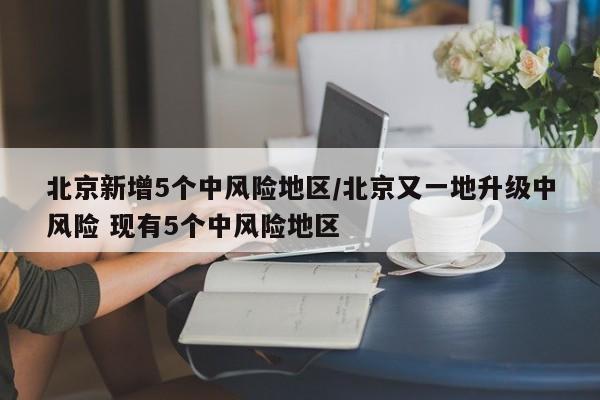 北京新增5个中风险地区/北京又一地升级中风险 现有5个中风险地区
