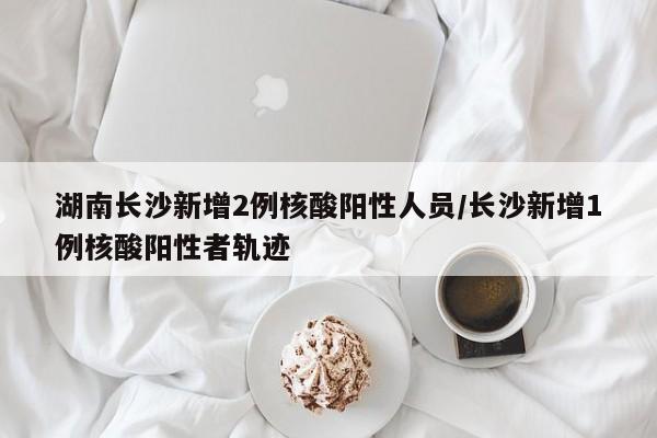 湖南长沙新增2例核酸阳性人员/长沙新增1例核酸阳性者轨迹
