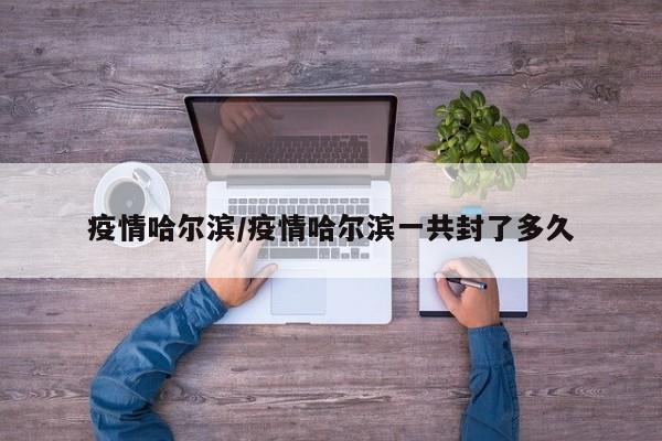 疫情哈尔滨/疫情哈尔滨一共封了多久