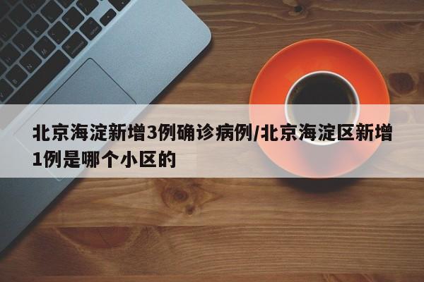 北京海淀新增3例确诊病例/北京海淀区新增1例是哪个小区的