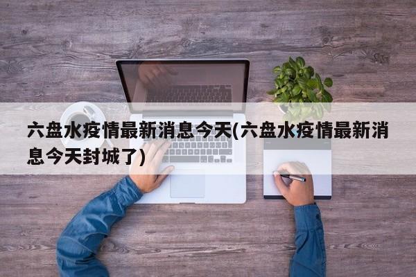六盘水疫情最新消息今天(六盘水疫情最新消息今天封城了)