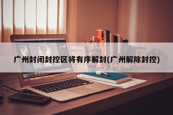 广州封闭封控区将有序解封(广州解除封控)