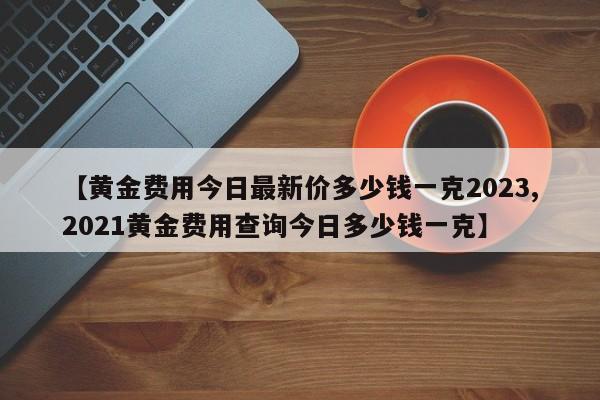 【黄金费用今日最新价多少钱一克2023,2021黄金费用查询今日多少钱一克】